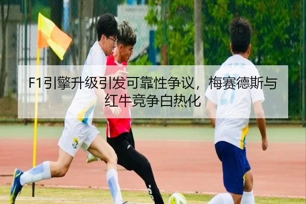 F1引擎升级引发可靠性争议，梅赛德斯与红牛竞争白热化