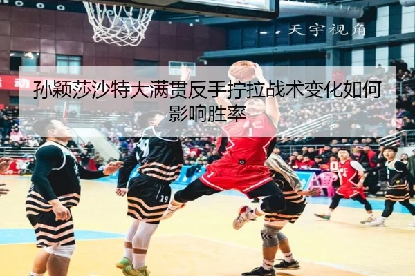 孙颖莎沙特大满贯反手拧拉战术变化如何影响胜率