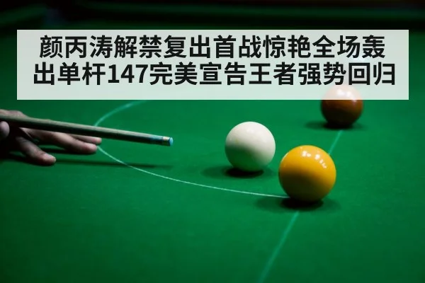 颜丙涛解禁复出首战惊艳全场轰出单杆147完美宣告王者强势回归