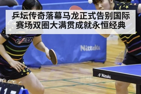 乒坛传奇落幕马龙正式告别国际赛场双圈大满贯成就永恒经典