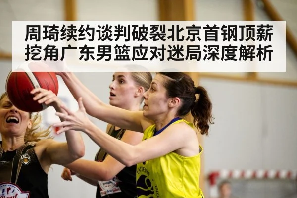 周琦续约谈判破裂北京首钢顶薪挖角广东男篮应对迷局深度解析